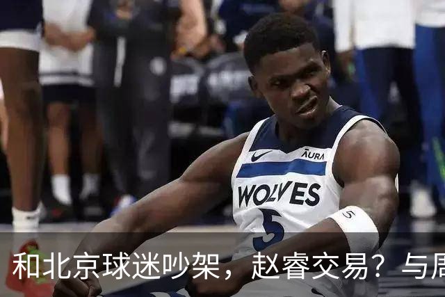 和北京球迷吵架，赵睿交易？与周琦互动，谁留意他表态，去向被曝光